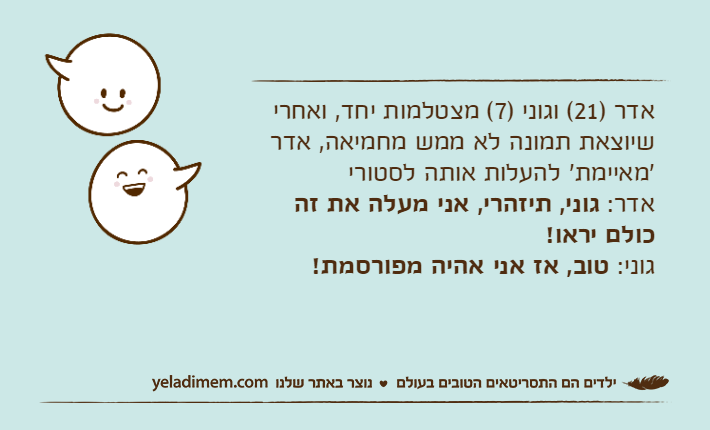 אדר )21( וגוני )7( מצטלמות יחד, ואחרי שיוצאת תמונה לא ממש מחמיאה, אדר 'מאיימת' להעלות אותה לסטוריאדר: גוני, תיזהרי, אני מעלה את זה כולם יראו!גוני: טוב, אז אני אהיה מפורסמת!