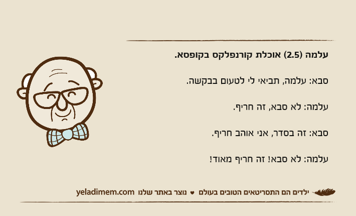 עלמה )2.5( אוכלת קורנפלקס בקופסא.סבא: עלמה, תביאי לי לטעום בבקשה.עלמה: לא סבא, זה חריף.סבא: זה בסדר, אני אוהב חריף.עלמה: לא סבא! זה חריף מאוד!