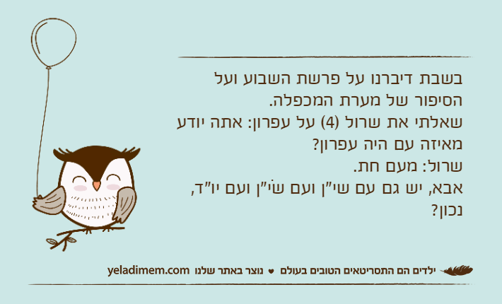 בשבת דיברנו על פרשת השבוע ועל הסיפור של מערת המכפלה.שאלתי את שרול )4( על עפרון: אתה יודע מאיזה עם היה עפרון?שרול: מעם חת.אבא, יש גם עם שי"ן ועם שֹי"ן ועם יו"ד, נכון?