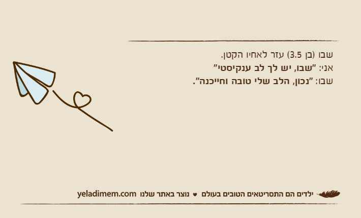 שבו )בן 3.5( עזר לאחיו הקטן.אני: "שבו, יש לך לב ענקיסטי"שבו: "נכון, הלב שלי טובה וחייכנה".