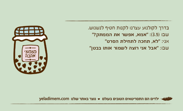 בדרך לקולנוע עצרנו לקנות חטיף לנשנוש.שבו )3.5(: "אמא, אפשר את הממתק?"אני: "לא, תחכה לתחילת הסרט"שבו: "אבל אני רוצה לשמור אותו בבטן"