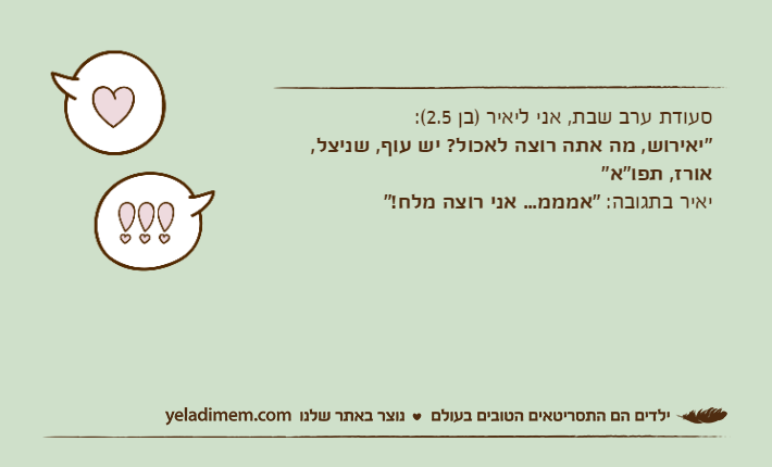 סעודת ערב שבת, אני ליאיר )בן 2.5(:"יאירוש, מה אתה רוצה לאכול? יש עוף, שניצל, אורז, תפו"א"יאיר בתגובה: "אמממ... אני רוצה מלח!"