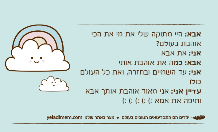 אבא: היי מתוקה שלי את מי את הכי אוהבת בעולם?אני: את אבאאבא: כמה את אוהבת אותיאני: עד השמיים ובחזרה, ואת כל העולם כולועדיין אני: אני מאוד אוהבת אותך אבא ותיפה את אמא :( :( :( :( :(