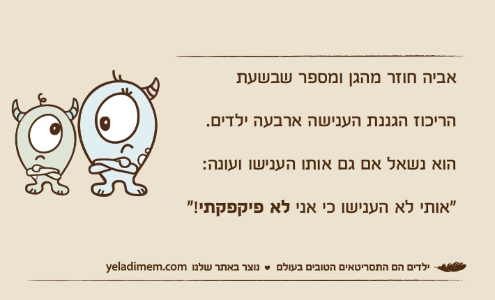 אביה חוזר מהגן ומספר שבשעתהריכוז הגננת הענישה ארבעה ילדים.הוא נשאל אם גם אותו הענישו ועונה:"אותי לא הענישו כי אני לא פיקפקתי!"