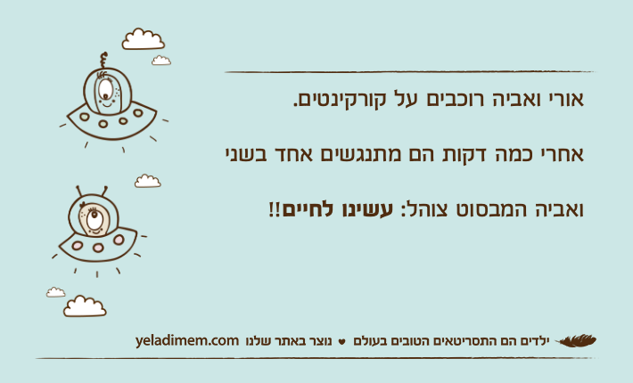 אורי ואביה רוכבים על קורקינטים.אחרי כמה דקות הם מתנגשים אחד בשני ואביה המבסוט צוהל: עשינו לחיים!!