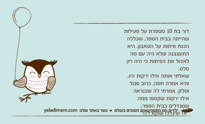 דור בת 10 מספרת על פעילות שהייתה בבית הספר, שכללה הכנת פיתות על הטאבון. היא התעצבנה שלא היה עם מה לאכול את הפיתות כי היה רק סלט.&nbsp;שאלתי אותה אילו ירקות היו, והיא אמרה חסה, כרוב סגול וסלק. אמרתי לה שכנראה אילו ירקות שקטפו ממה שמגדלים בבית הספר. "אז שיגדלו שוקולד!!!"