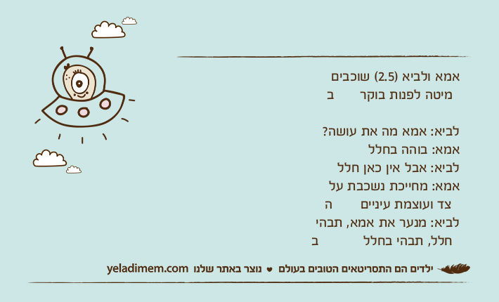 אמא ולביא )2.5( שוכבים במיטה לפנות בוקר לביא: אמא מה את עושה?אמא: בוהה בחלללביא: אבל אין כאן חללאמא: מחייכת נשכבת על הצד ועוצמת עינייםלביא: מנער את אמא, תבהי בחלל, תבהי בחלל