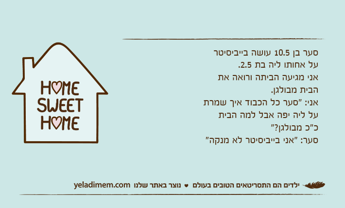 סער בן 10.5 עושה בייביסיטר על אחותו ליה בת 2.5. אני מגיעה הביתה ורואה את הבית מבולגן.אני: "סער כל הכבוד איך שמרת על ליה יפה אבל למה הבית כ"כ מבולגן?"סער: "אני בייביסיטר לא מנקה"