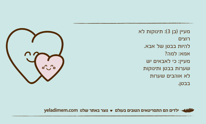 מעיין )בן 3(: תינוקות לא רוצים להיות בבטן של אבא. אמא: למה?מעיין: כי לאבאים יש שערות בבטן ותינוקות לא אוהבים שערות בבטן.