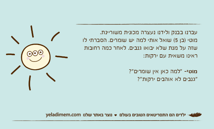 עברנו בבנק ולידנו נעצרה מכונית משוריינת. מוטי )בן 5( שואל אותי למה יש שומרים. הסברתי לו שזה על מנת שלא יבואו גנבים. לאחר כמה רחובות ראינו משאית עם ירקות:מוטי- "למה כאן אין שומרים"? "גנבים לא אוהבים ירקות"?