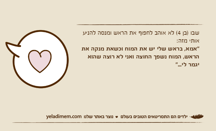 שבו )בן 4( לא אוהב לחפוף את הראש ומנסה להניע אותי מזה:"אמא, בראש שלי יש את המוח וכשאת מנקה את הראש, המוח נשפך החוצה ואני לא רוצה שהוא יגמר לי..."