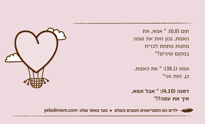 תום )6.8(: " אמא, את האמת, נכון זאת את שמה מתנות מתחת לכרית במקום שיניים?"אמא )38.1(: " את האמת, כן, זאת אני"דפנה )4.10(: " אבל אמא, איך את עפה?!"