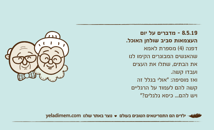 8.5.19 - מדברים על יום העצמאות סביב שולחן האוכל.דפנה )4( מספרת לאמא שהאנשים המבוגרים הקימו לנו את הבתים, שתלו את העצים ועבדו קשה.ואז מוסיפה: "אולי בגלל זה קשה להם לעמוד על הרגליים ויש להם... כיסא גלגלים?"