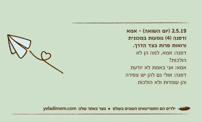 2.5.19 )יום השואה( - אמא ודפנה )4( נוסעות במכונית ורואות פרות בצד הדרך.דפנה: אמא, למה הן לא הולכות?אמא: אני באמת לא יודעתדפנה: אולי גם להן יש צפירה והן עומדות ולא הולכות