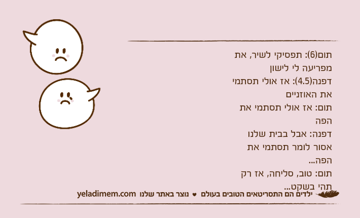 תום)6(: תפסיקי לשיר, את מפריעה לי לישוןדפנה)4.5(: אז אולי תסתמי את האוזנייםתום: אז אולי תסתמי את הפהדפנה: אבל בבית שלנו אסור לומר תסתמי את הפה...תום: טוב, סליחה, אז רק תהי בשקט...