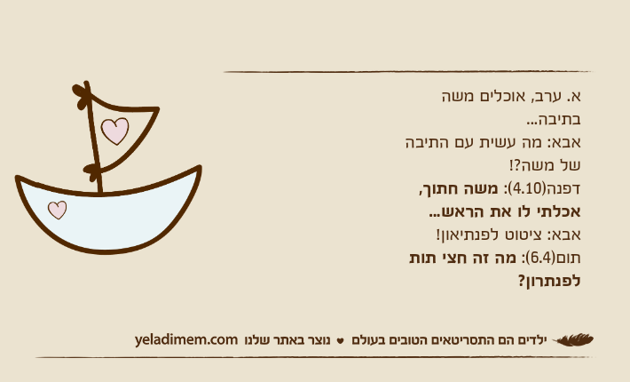 א. ערב, אוכלים משה בתיבה...אבא: מה עשית עם התיבה של משה?!דפנה)4.10(: משה חתוך, אכלתי לו את הראש...אבא: ציטוט לפנתיאון!תום)6.4(: מה זה חצי תות לפנתרון?