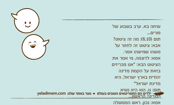 שיחה בא. ערב בשבוע של פורים...תום )6.10(: מה זה ציטוט?אבא: ציטוט זה לחזור על משהו שמישהו אמר.אמא: לדוגמה, מי אמר את הציטוט הבא: "אנו מכריזים בזאת על הקמת מדינה יהודית בארץ ישראל, היא מדינת ישראל"תום: נו, הוא היא נשיא המדינה הראשון...אמא: נכון, ראש הממשלה הראשוןתום: מרדכי&nbsp;היהודי!אבא: לא...דפנה )4.10(: נשיא&nbsp;המגילה... אחשורוש...
