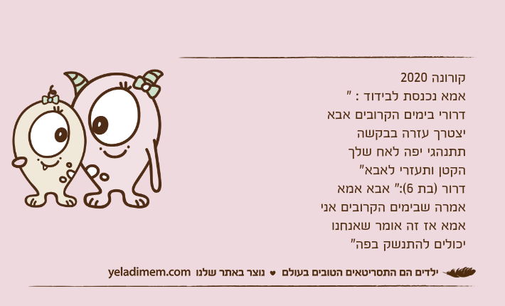 קורונה 2020אמא נכנסת לבידוד : " דרורי בימים הקרובים אבא יצטרך עזרה בבקשה תתנהגי יפה לאח שלך הקטן ותעזרי לאבא"דרור )בת 6(:" אבא אמא אמרה שבימים הקרובים אני אמא אז זה אומר שאנחנו יכולים להתנשק בפה"