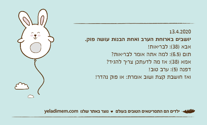 13.4.2020יושבים בארוחת הערב ואחת הבנות עושה פוק.אבא )38(: לבריאות!תום )6.5(: למה אתה אומר לבריאות?אמא )38(: אז מה לדעתכן צריך להגיד?דפנה )5(: ערב טוב!ואז חושבת קצת ושוב אומרת: או פוק נהדר!