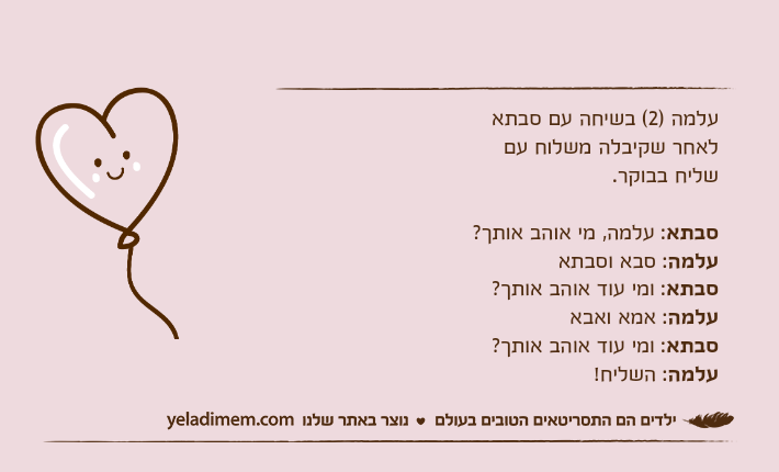 עלמה )2( בשיחה עם סבתא לאחר שקיבלה משלוח עם שליח בבוקר. סבתא: עלמה, מי אוהב אותך? עלמה: סבא וסבתאסבתא: ומי עוד אוהב אותך? עלמה: אמא ואבאסבתא: ומי עוד אוהב אותך? עלמה: השליח!