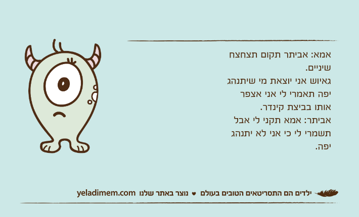 אמא: אביתר תקום תצחצח שיניים. גאיוש אני יוצאת מי שיתנהג יפה תאמרי לי אני אצפר אותו בביצת קינדר.אביתר: אמא תקני לי אבל תשמרי לי כי אני לא יתנהג יפה.