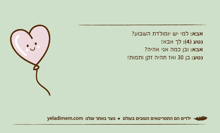 אבא: למי יש יומולדת השבוע? נטע )4(: לך אבא! אבא: ובן כמה אני אהיה? נטע: בן 30 ואז תהיה זקן ותמות!