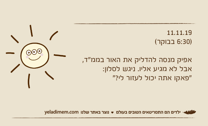 11.11.19)6:30 בבוקר(אפיק מנסה להדליק את האור בממ"ד, אבל לא מגיע אליו. ניגש לסלון:"פאקו אתה יכול לעזור לי?"