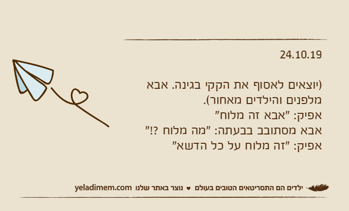 24.10.19)יוצאים לאסוף את הקקי בגינה. אבא מלפנים והילדים מאחור(.אפיק: "אבא זה מלוח"אבא מסתובב בבעתה: "מה מלוח ?!"אפיק: "זה מלוח על כל הדשא"