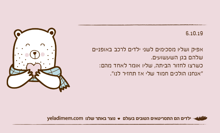 6.10.19אפיק ושליו מסכימים לשני ילדים לרכב באופניים שלהם בגן השעשועים.כשרצו לחזור הביתה, שליו אומר לאחד מהם:"אנחנו הולכים חמוד שלי אז תחזיר לנו".