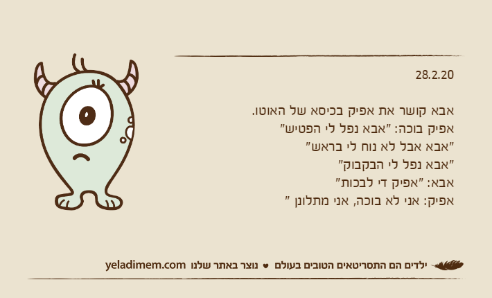 28.2.20אבא קושר את אפיק בכיסא של האוטו.אפיק בוכה: "אבא נפל לי הפטיש""אבא אבל לא נוח לי בראש""אבא נפל לי הבקבוק"אבא: "אפיק די לבכות"אפיק: אני לא בוכה, אני מתלונן "