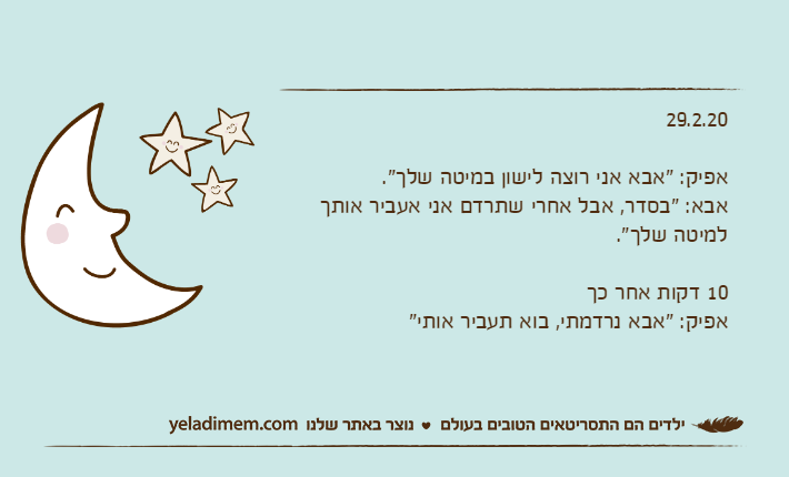 29.2.20אפיק: "אבא אני רוצה לישון במיטה שלך".אבא: "בסדר, אבל אחרי שתרדם אני אעביר אותך למיטה שלך".10 דקות אחר כךאפיק: "אבא נרדמתי, בוא תעביר אותי"