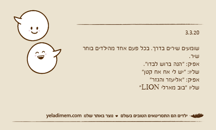 3.3.20שומעים שירים בדרך. בכל פעם אחד מהילדים בוחר שיר.אפיק: "הנה ברוש ​​לבדו".שליו: "יש לי אח אח קטן"אפיק: "אליעזר והגזר"שליו "בוב מארלי LION"