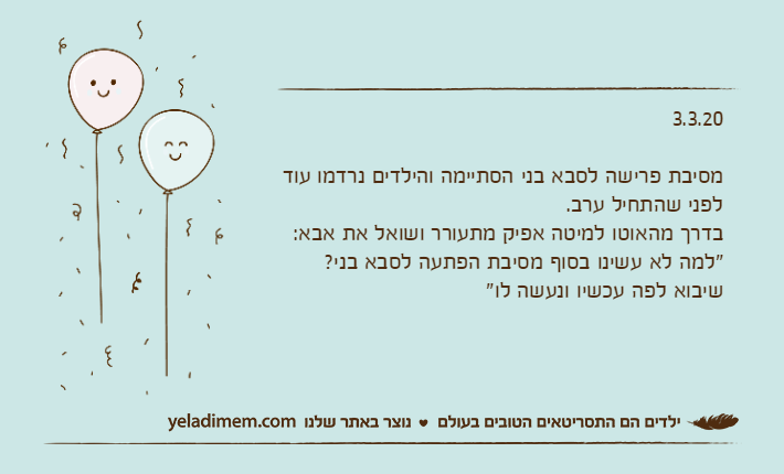 3.3.20מסיבת פרישה לסבא בני הסתיימה והילדים נרדמו עוד לפני שהתחיל ערב.בדרך מהאוטו למיטה אפיק מתעורר ושואל את אבא:"למה לא עשינו בסוף מסיבת הפתעה לסבא בני? שיבוא לפה עכשיו ונעשה לו"