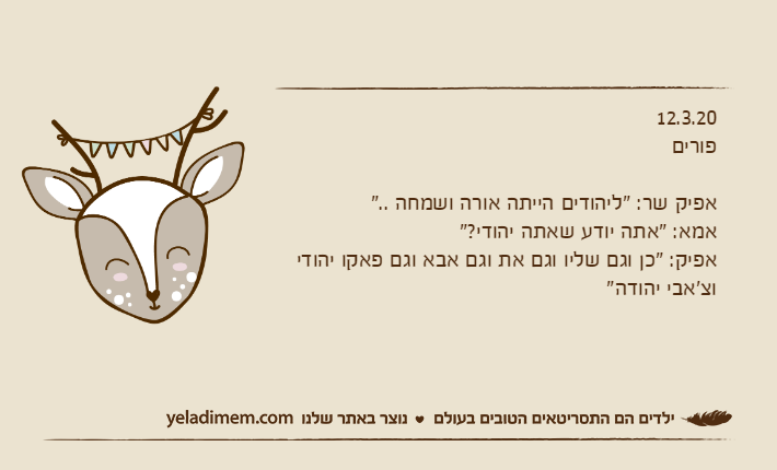 12.3.20פוריםאפיק שר: "ליהודים הייתה אורה ושמחה .."אמא: "אתה יודע שאתה יהודי?"אפיק: "כן וגם שליו וגם את וגם אבא וגם פאקו יהודי וצ'אבי יהודה"