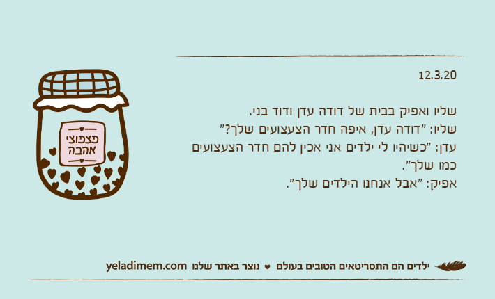 12.3.20שליו ואפיק בבית של דודה עדן ודוד בני.שליו: "דודה עדן, איפה חדר הצעצועים שלך?"עדן: "כשיהיו לי ילדים אני אכין להם חדר הצעצועים כמו שלך".אפיק: "אבל אנחנו הילדים שלך".