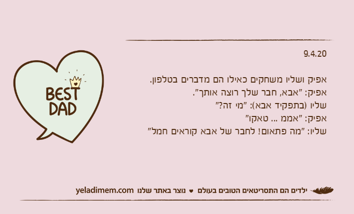 9.4.20אפיק ושליו משחקים כאילו הם מדברים בטלפון.אפיק: "אבא, חבר שלך רוצה אותך".שליו )בתפקיד אבא(: "מי זה?"אפיק: "אממ ... טאקו"שליו: "מה פתאום! לחבר של אבא קוראים חמל"