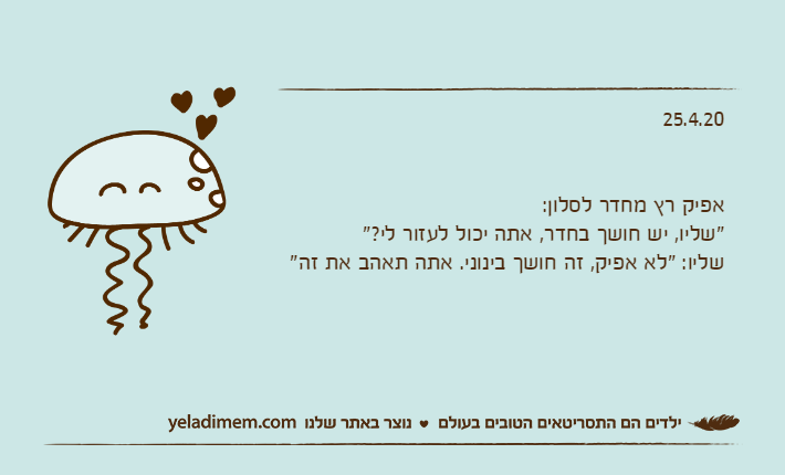 25.4.20אפיק רץ מחדר לסלון:"שליו, יש חושך בחדר, אתה יכול לעזור לי?"שליו: "לא אפיק, זה חושך בינוני. אתה תאהב את זה"