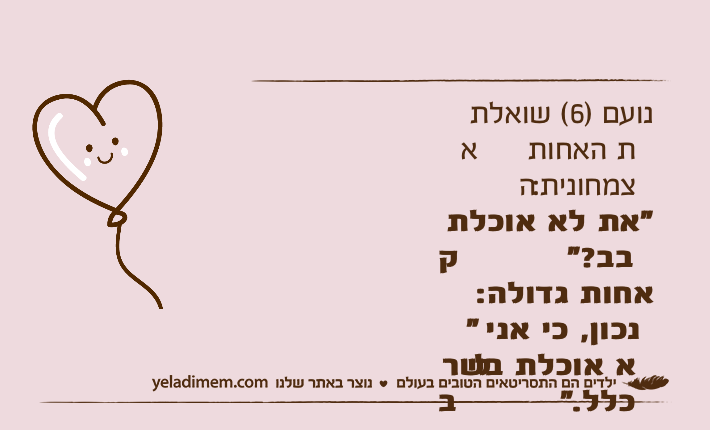 נועם )6( שואלת את האחות הצמחונית: "את לא אוכלת קבב?"אחות גדולה: "נכון, כי אני לא אוכלת בשר בכלל."נועם: זה אומר שאת אוכלת רק שוקולד!