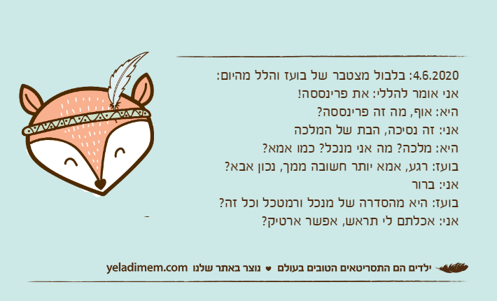 4.6.2020: בלבול מצטבר של בועז והלל מהיום:&nbsp;אני אומר להללי: את פרינססה!היא: אוף, מה זה פרינססה?&nbsp;אני: זה נסיכה, הבת של המלכההיא: מלכה? מה אני מנכל? כמו אמא?בועז: רגע, אמא יותר חשובה ממך, נכון אבא?אני: ברורבועז: היא מהסדרה של מנכל ורמטכל וכל זה?אני: אכלתם לי תראש, אפשר ארטיק?