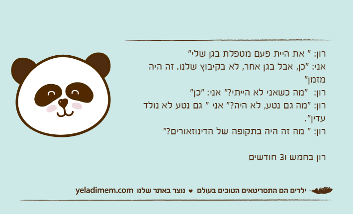 רון: " את היית פעם מטפלת בגן שלי"אני: "כן, אבל בגן אחר, לא בקיבוץ שלנו. זה היה מזמן"רון:  "מה כשאני לא הייתי?" אני: "כן"רון: "מה גם נטע, לא היה?" אני " גם נטע לא נולד עדין".רון: " מה זה היה בתקופה של הדינוזאורים?"רון בחמש ו3 חודשים