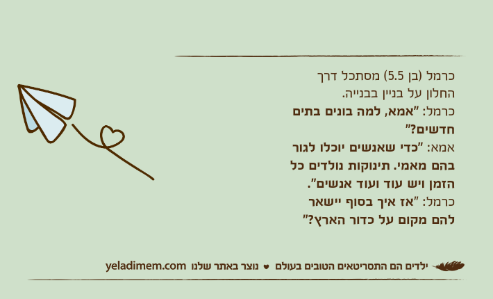 כרמל )בן 5.5( מסתכל דרך החלון על בניין בבנייה.כרמל: "אמא, למה בונים בתים חדשים?"אמא: "כדי שאנשים יוכלו לגור בהם מאמי. תינוקות נולדים כל הזמן ויש עוד ועוד אנשים".כרמל: "אז איך בסוף יישאר להם מקום על כדור הארץ?"