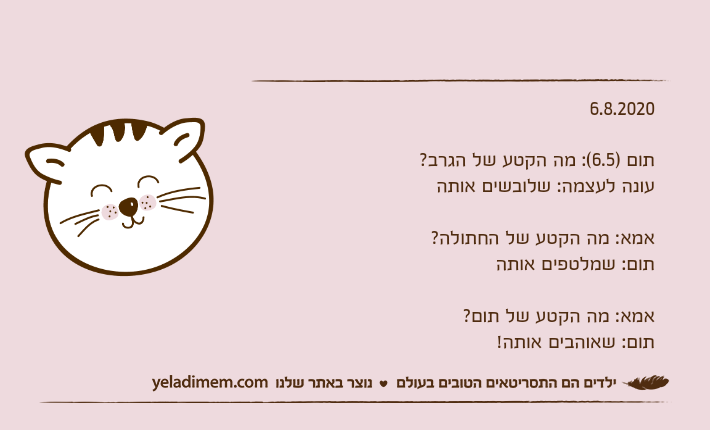 6.8.2020תום )6.5(: מה הקטע של הגרב? עונה לעצמה: שלובשים אותהאמא: מה הקטע של החתולה?תום: שמלטפים אותהאמא: מה הקטע של תום?תום: שאוהבים אותה!