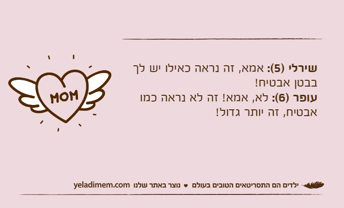 שירלי )5(: אמא, זה נראה כאילו יש לך בבטן אבטיח!עופר )6(: לא, אמא! זה לא נראה כמו אבטיח, זה יותר גדול!