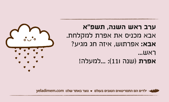 ערב ראש השנה, תשפ"אאבא מכניס את אפרת למקלחת.אבא: אפרתוש, איזה חג מגיע? ראש... אפרת )שנה ו11(: ...למעלה!