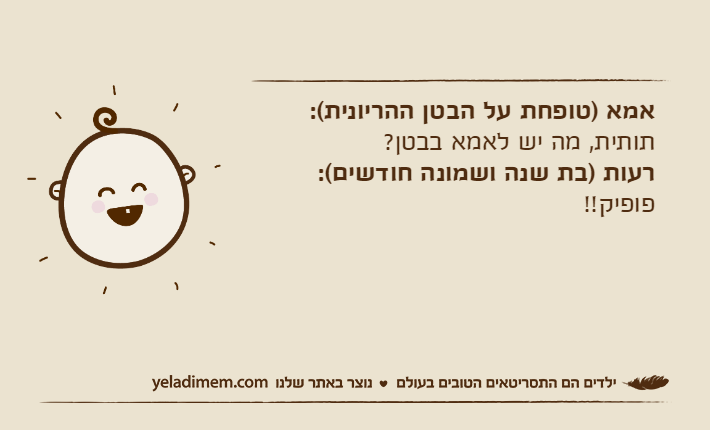 אמא )טופחת על הבטן ההריונית(: תותית, מה יש לאמא בבטן?רעות )בת שנה ושמונה חודשים(: פופיק!!