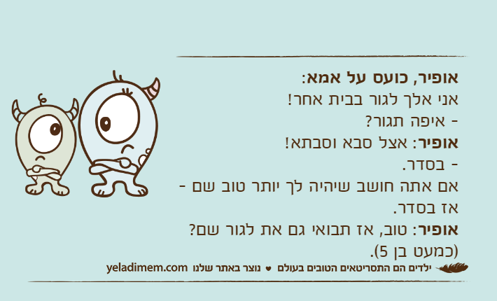 אופיר,&nbsp;כועס&nbsp;על אמא: אני&nbsp;אלך&nbsp;לגור&nbsp;בבית&nbsp;אחר!&nbsp;- איפה&nbsp;תגור?&nbsp;אופיר: אצל&nbsp;סבא&nbsp;וסבתא!&nbsp;- בסדר. אם&nbsp;אתה&nbsp;חושב&nbsp;שיהיה&nbsp;לך&nbsp;יותר&nbsp;טוב&nbsp;שם&nbsp;-אז&nbsp;בסדר.&nbsp;אופיר:&nbsp;טוב,&nbsp;אז&nbsp;תבואי&nbsp;גם&nbsp;את&nbsp;לגור&nbsp;שם? )כמעט&nbsp;בן&nbsp;5(.&nbsp;
