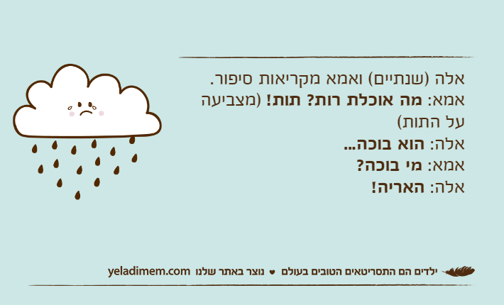 אלה )שנתיים( ואמא מקריאות סיפור.אמא: מה אוכלת רות? תות! )מצביעה על התות(אלה: הוא בוכה...אמא: מי בוכה?אלה: האריה!