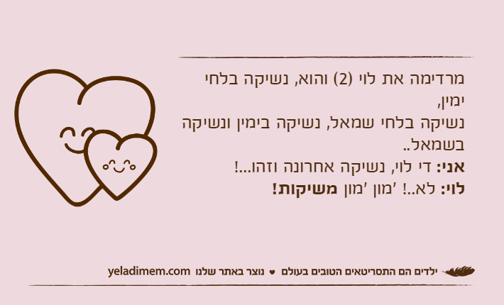 מרדימה את לוי )2( והוא, נשיקה בלחי ימין,נשיקה בלחי שמאל, נשיקה בימין ונשיקה בשמאל..אני: די לוי, נשיקה אחרונה וזהו...!לוי: לא..! 'מון 'מון משיקות!