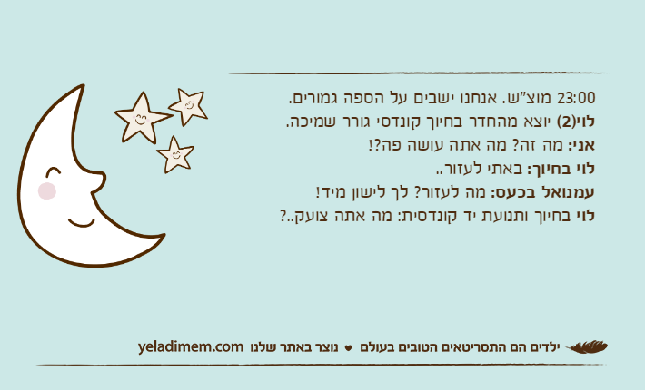 23:00 מוצ"ש. אנחנו ישבים על הספה גמורים.לוי)2( יוצא מהחדר בחיוך קונדסי גורר שמיכה.אני: מה זה? מה אתה עושה פה?!לוי בחיוך: באתי לעזור..עמנואל בכעס: מה לעזור? לך לישון מיד!לוי בחיוך ותנועת יד קונדסית: מה אתה צועק..?