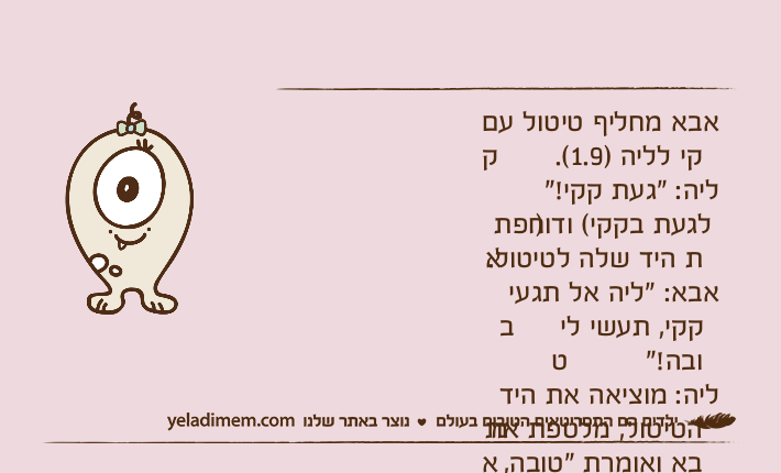 אבא מחליף טיטול עם קקי לליה )1.9(.ליה: "געת קקי!" )לגעת בקקי( ודוחפת את היד שלה לטיטול.אבא: "ליה אל תגעי בקקי, תעשי לי טובה!"ליה: מוציאה את היד מהטיטול, מלטפת את אבא ואומרת "טובה, טובה...."